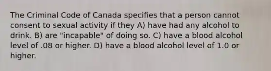 The Criminal Code of Canada specifies that a person cannot consent to sexual activity if they A) have had any alcohol to drink. B) are "incapable" of doing so. C) have a blood alcohol level of .08 or higher. D) have a blood alcohol level of 1.0 or higher.