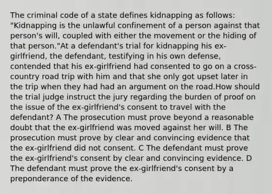 The criminal code of a state defines kidnapping as follows: "Kidnapping is the unlawful confinement of a person against that person's will, coupled with either the movement or the hiding of that person."At a defendant's trial for kidnapping his ex-girlfriend, the defendant, testifying in his own defense, contended that his ex-girlfriend had consented to go on a cross-country road trip with him and that she only got upset later in the trip when they had had an argument on the road.How should the trial judge instruct the jury regarding the burden of proof on the issue of the ex-girlfriend's consent to travel with the defendant? A The prosecution must prove beyond a reasonable doubt that the ex-girlfriend was moved against her will. B The prosecution must prove by clear and convincing evidence that the ex-girlfriend did not consent. C The defendant must prove the ex-girlfriend's consent by clear and convincing evidence. D The defendant must prove the ex-girlfriend's consent by a preponderance of the evidence.