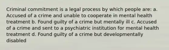 Criminal commitment is a legal process by which people are: a. Accused of a crime and unable to cooperate in mental health treatment b. Found guilty of a crime but mentally ill c. Accused of a crime and sent to a psychiatric institution for mental health treatment d. Found guilty of a crime but developmentally disabled