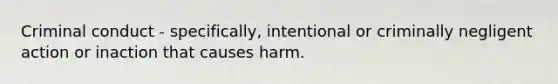 Criminal conduct - specifically, intentional or criminally negligent action or inaction that causes harm.