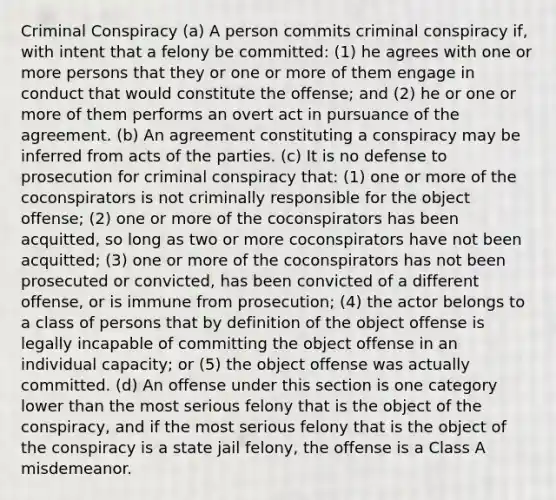 Criminal Conspiracy (a) A person commits criminal conspiracy if, with intent that a felony be committed: (1) he agrees with one or more persons that they or one or more of them engage in conduct that would constitute the offense; and (2) he or one or more of them performs an overt act in pursuance of the agreement. (b) An agreement constituting a conspiracy may be inferred from acts of the parties. (c) It is no defense to prosecution for criminal conspiracy that: (1) one or more of the coconspirators is not criminally responsible for the object offense; (2) one or more of the coconspirators has been acquitted, so long as two or more coconspirators have not been acquitted; (3) one or more of the coconspirators has not been prosecuted or convicted, has been convicted of a different offense, or is immune from prosecution; (4) the actor belongs to a class of persons that by definition of the object offense is legally incapable of committing the object offense in an individual capacity; or (5) the object offense was actually committed. (d) An offense under this section is one category lower than the most serious felony that is the object of the conspiracy, and if the most serious felony that is the object of the conspiracy is a state jail felony, the offense is a Class A misdemeanor.