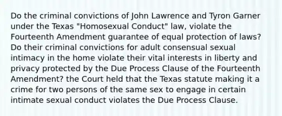 Do the criminal convictions of John Lawrence and Tyron Garner under the Texas "Homosexual Conduct" law, violate the Fourteenth Amendment guarantee of equal protection of laws? Do their criminal convictions for adult consensual sexual intimacy in the home violate their vital interests in liberty and privacy protected by the Due Process Clause of the Fourteenth Amendment? the Court held that the Texas statute making it a crime for two persons of the same sex to engage in certain intimate sexual conduct violates the Due Process Clause.