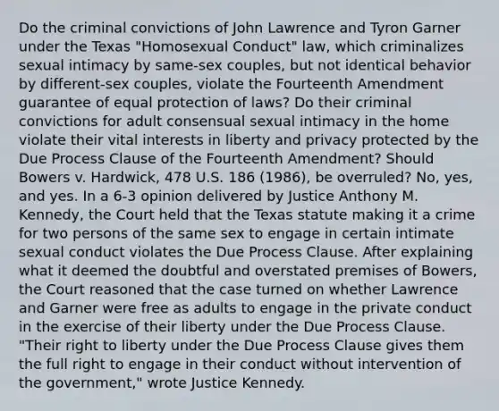 Do the criminal convictions of John Lawrence and Tyron Garner under the Texas "Homosexual Conduct" law, which criminalizes sexual intimacy by same-sex couples, but not identical behavior by different-sex couples, violate the Fourteenth Amendment guarantee of equal protection of laws? Do their criminal convictions for adult consensual sexual intimacy in the home violate their vital interests in liberty and privacy protected by the Due Process Clause of the Fourteenth Amendment? Should Bowers v. Hardwick, 478 U.S. 186 (1986), be overruled? No, yes, and yes. In a 6-3 opinion delivered by Justice Anthony M. Kennedy, the Court held that the Texas statute making it a crime for two persons of the same sex to engage in certain intimate sexual conduct violates the Due Process Clause. After explaining what it deemed the doubtful and overstated premises of Bowers, the Court reasoned that the case turned on whether Lawrence and Garner were free as adults to engage in the private conduct in the exercise of their liberty under the Due Process Clause. "Their right to liberty under the Due Process Clause gives them the full right to engage in their conduct without intervention of the government," wrote Justice Kennedy.