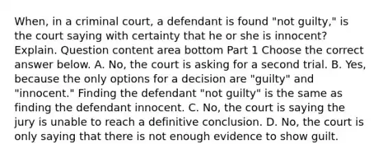 ​When, in a criminal​ court, a defendant is found​ "not guilty," is the court saying with certainty that he or she is​ innocent? Explain. Question content area bottom Part 1 Choose the correct answer below. A. ​No, the court is asking for a second trial. B. ​Yes, because the only options for a decision are​ "guilty" and​ "innocent." Finding the defendant​ "not guilty" is the same as finding the defendant innocent. C. ​No, the court is saying the jury is unable to reach a definitive conclusion. D. ​No, the court is only saying that there is not enough evidence to show guilt.