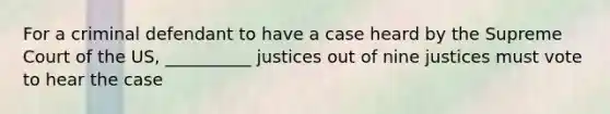 For a criminal defendant to have a case heard by the Supreme Court of the US, __________ justices out of nine justices must vote to hear the case