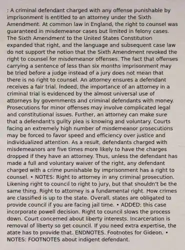 : A criminal defendant charged with any offense punishable by imprisonment is entitled to an attorney under the Sixth Amendment. At common law in England, the right to counsel was guaranteed in misdemeanor cases but limited in felony cases. The Sixth Amendment to the United States Constitution expanded that right, and the language and subsequent case law do not support the notion that the Sixth Amendment revoked the right to counsel for misdemeanor offenses. The fact that offenses carrying a sentence of less than six months imprisonment may be tried before a judge instead of a jury does not mean that there is no right to counsel. An attorney ensures a defendant receives a fair trial. Indeed, the importance of an attorney in a criminal trial is evidenced by the almost universal use of attorneys by governments and criminal defendants with money. Prosecutions for minor offenses may involve complicated legal and constitutional issues. Further, an attorney can make sure that a defendant's guilty plea is knowing and voluntary. Courts facing an extremely high number of misdemeanor prosecutions may be forced to favor speed and efficiency over justice and individualized attention. As a result, defendants charged with misdemeanors are five times more likely to have the charges dropped if they have an attorney. Thus, unless the defendant has made a full and voluntary waiver of the right, any defendant charged with a crime punishable by imprisonment has a right to counsel. • NOTES: Right to attorney in any criminal prosecution. Likening right to council to right to jury, but that shouldn't be the same thing. Right to attorney is a fundamental right. How crimes are classified is up to the state. Overall, states are obligated to provide council if you are facing jail time. • ADDED: this case incorporate powell decision. Right to council slows the process down. Court concerned about liberty interests. Incarceration is removal of liberty so get council. If you need extra expertise, the atate has to provide that. ENDNOTES. Footnotes for Gideon. • NOTES: FOOTNOTES about indigent defendant.