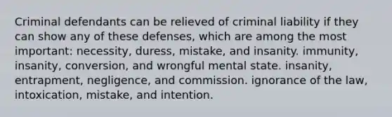 Criminal defendants can be relieved of criminal liability if they can show any of these defenses, which are among the most important: necessity, duress, mistake, and insanity. immunity, insanity, conversion, and wrongful mental state. insanity, entrapment, negligence, and commission. ignorance of the law, intoxication, mistake, and intention.