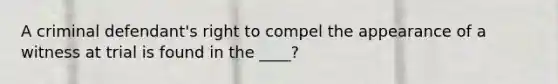 A criminal defendant's right to compel the appearance of a witness at trial is found in the ____?