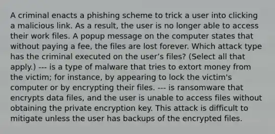 A criminal enacts a phishing scheme to trick a user into clicking a malicious link. As a result, the user is no longer able to access their work files. A popup message on the computer states that without paying a fee, the files are lost forever. Which attack type has the criminal executed on the user’s files? (Select all that apply.) --- is a type of malware that tries to extort money from the victim; for instance, by appearing to lock the victim's computer or by encrypting their files. --- is ransomware that encrypts data files, and the user is unable to access files without obtaining the private encryption key. This attack is difficult to mitigate unless the user has backups of the encrypted files.