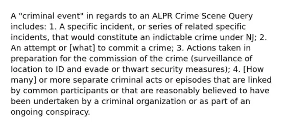 A "criminal event" in regards to an ALPR Crime Scene Query includes: 1. A specific incident, or series of related specific incidents, that would constitute an indictable crime under NJ; 2. An attempt or [what] to commit a crime; 3. Actions taken in preparation for the commission of the crime (surveillance of location to ID and evade or thwart security measures); 4. [How many] or more separate criminal acts or episodes that are linked by common participants or that are reasonably believed to have been undertaken by a criminal organization or as part of an ongoing conspiracy.