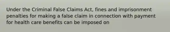 Under the Criminal False Claims Act, fines and imprisonment penalties for making a false claim in connection with payment for health care benefits can be imposed on