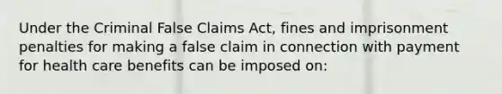 Under the Criminal False Claims Act, fines and imprisonment penalties for making a false claim in connection with payment for health care benefits can be imposed on: