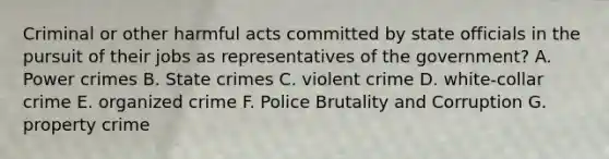 Criminal or other harmful acts committed by state officials in the pursuit of their jobs as representatives of the government? A. Power crimes B. State crimes C. violent crime D. white-collar crime E. organized crime F. Police Brutality and Corruption G. property crime