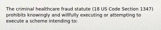 The criminal healthcare fraud statute (18 US Code Section 1347) prohibits knowingly and willfully executing or attempting to execute a scheme intending to: