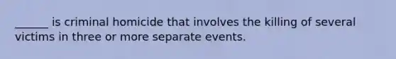 ______ is criminal homicide that involves the killing of several victims in three or more separate events.