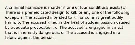 A criminal homicide is murder if one of four conditions exist: (1) There is a premeditated design to kill; or any one of the following except: a. The accused intended to kill or commit great bodily harm. b. The accused killed in the heat of sudden passion caused by adequate provocation. c. The accused is engaged in an act that is inherently dangerous. d. The accused is engaged in a felony against the person.