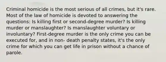 Criminal homicide is the most serious of all crimes, but it's rare. Most of the law of homicide is devoted to answering the questions: Is killing first or second-degree murder? Is killing murder or manslaughter? Is manslaughter voluntary or involuntary? First-degree murder is the only crime you can be executed for, and in non- death penalty states, it's the only crime for which you can get life in prison without a chance of parole.