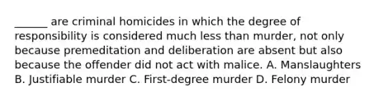 ______ are criminal homicides in which the degree of responsibility is considered much less than murder, not only because premeditation and deliberation are absent but also because the offender did not act with malice. A. Manslaughters B. Justifiable murder C. First-degree murder D. Felony murder