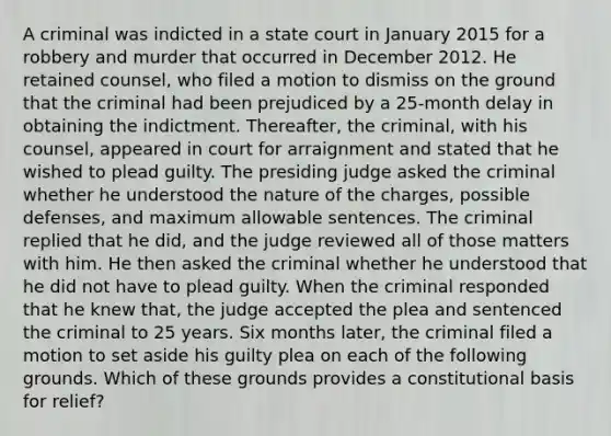 A criminal was indicted in a state court in January 2015 for a robbery and murder that occurred in December 2012. He retained counsel, who filed a motion to dismiss on the ground that the criminal had been prejudiced by a 25-month delay in obtaining the indictment. Thereafter, the criminal, with his counsel, appeared in court for arraignment and stated that he wished to plead guilty. The presiding judge asked the criminal whether he understood the nature of the charges, possible defenses, and maximum allowable sentences. The criminal replied that he did, and the judge reviewed all of those matters with him. He then asked the criminal whether he understood that he did not have to plead guilty. When the criminal responded that he knew that, the judge accepted the plea and sentenced the criminal to 25 years. Six months later, the criminal filed a motion to set aside his guilty plea on each of the following grounds. Which of these grounds provides a constitutional basis for relief?