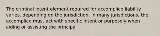 The criminal intent element required for accomplice liability varies, depending on the jurisdiction. In many jurisdictions, the accomplice must act with <a href='https://www.questionai.com/knowledge/kYKkmvjv2B-specific-intent' class='anchor-knowledge'>specific intent</a> or purposely when aiding or assisting the principal