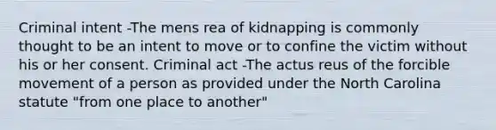 Criminal intent -The mens rea of kidnapping is commonly thought to be an intent to move or to confine the victim without his or her consent. Criminal act -The actus reus of the forcible movement of a person as provided under the North Carolina statute "from one place to another"