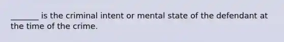 _______ is the criminal intent or mental state of the defendant at the time of the crime.