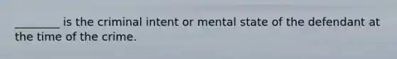 ________ is the criminal intent or mental state of the defendant at the time of the crime.