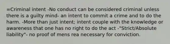 =Criminal intent -No conduct can be considered criminal unless there is a guilty mind- an intent to commit a crime and to do the harm. -More than just intent; intent couple with the knowledge or awareness that one has no right to do the act -"Strict/Absolute liability"- no proof of mens rea necessary for conviction.