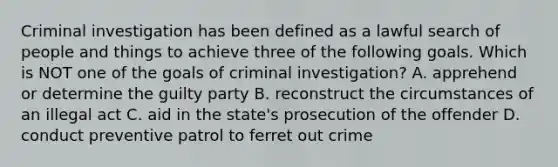 Criminal investigation has been defined as a lawful search of people and things to achieve three of the following goals. Which is NOT one of the goals of criminal investigation? A. apprehend or determine the guilty party B. reconstruct the circumstances of an illegal act C. aid in the state's prosecution of the offender D. conduct preventive patrol to ferret out crime