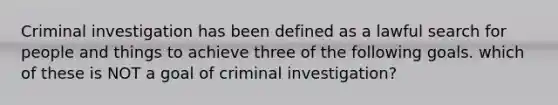 Criminal investigation has been defined as a lawful search for people and things to achieve three of the following goals. which of these is NOT a goal of criminal investigation?