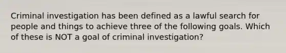 Criminal investigation has been defined as a lawful search for people and things to achieve three of the following goals. Which of these is NOT a goal of criminal investigation?