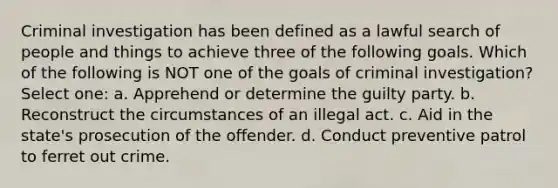 Criminal investigation has been defined as a lawful search of people and things to achieve three of the following goals. Which of the following is NOT one of the goals of criminal investigation? Select one: a. Apprehend or determine the guilty party. b. Reconstruct the circumstances of an illegal act. c. Aid in the state's prosecution of the offender. d. Conduct preventive patrol to ferret out crime.