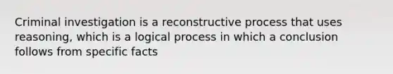 Criminal investigation is a reconstructive process that uses reasoning, which is a logical process in which a conclusion follows from specific facts