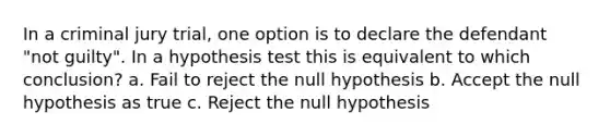 In a criminal jury trial, one option is to declare the defendant "not guilty". In a hypothesis test this is equivalent to which conclusion? a. Fail to reject the null hypothesis b. Accept the null hypothesis as true c. Reject the null hypothesis