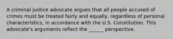 A criminal justice advocate argues that all people accused of crimes must be treated fairly and equally, regardless of personal characteristics, in accordance with the U.S. Constitution. This advocate's arguments reflect the ______ perspective.