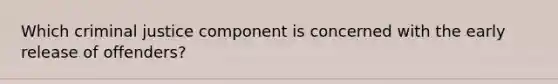 Which criminal justice component is concerned with the ​early release​ of offenders?