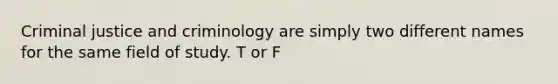 Criminal justice and criminology are simply two different names for the same field of study. T or F