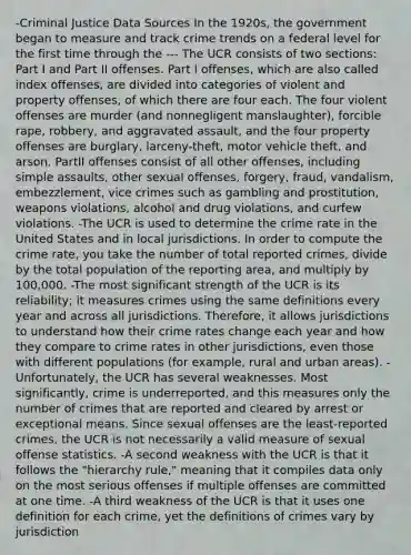 -Criminal Justice Data Sources In the 1920s, the government began to measure and track crime trends on a federal level for the first time through the --- The UCR consists of two sections: Part I and Part II offenses. Part I offenses, which are also called index offenses, are divided into categories of violent and property offenses, of which there are four each. The four violent offenses are murder (and nonnegligent manslaughter), forcible rape, robbery, and aggravated assault, and the four property offenses are burglary, larceny-theft, motor vehicle theft, and arson. PartII offenses consist of all other offenses, including simple assaults, other sexual offenses, forgery, fraud, vandalism, embezzlement, vice crimes such as gambling and prostitution, weapons violations, alcohol and drug violations, and curfew violations. -The UCR is used to determine the crime rate in the United States and in local jurisdictions. In order to compute the crime rate, you take the number of total reported crimes, divide by the total population of the reporting area, and multiply by 100,000. -The most significant strength of the UCR is its reliability; it measures crimes using the same definitions every year and across all jurisdictions. Therefore, it allows jurisdictions to understand how their crime rates change each year and how they compare to crime rates in other jurisdictions, even those with different populations (for example, rural and urban areas). -Unfortunately, the UCR has several weaknesses. Most significantly, crime is underreported, and this measures only the number of crimes that are reported and cleared by arrest or exceptional means. Since sexual offenses are the least-reported crimes, the UCR is not necessarily a valid measure of sexual offense statistics. -A second weakness with the UCR is that it follows the "hierarchy rule," meaning that it compiles data only on the most serious offenses if multiple offenses are committed at one time. -A third weakness of the UCR is that it uses one definition for each crime, yet the definitions of crimes vary by jurisdiction