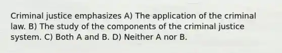 Criminal justice emphasizes A) The application of the criminal law. B) The study of the components of <a href='https://www.questionai.com/knowledge/kuANd41CrG-the-criminal-justice-system' class='anchor-knowledge'>the criminal justice system</a>. C) Both A and B. D) Neither A nor B.