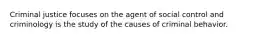 Criminal justice focuses on the agent of social control and criminology is the study of the causes of criminal behavior.