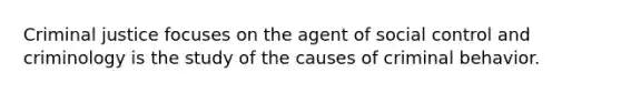 Criminal justice focuses on the agent of social control and criminology is the study of the causes of criminal behavior.