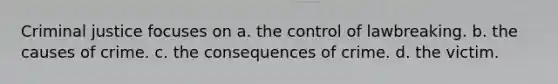 Criminal justice focuses on a. the control of lawbreaking. b. the causes of crime. c. the consequences of crime. d. the victim.