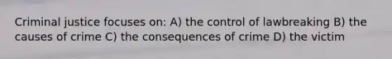 Criminal justice focuses on: A) the control of lawbreaking B) the causes of crime C) the consequences of crime D) the victim