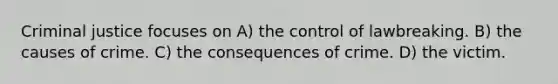 Criminal justice focuses on A) the control of lawbreaking. B) the causes of crime. C) the consequences of crime. D) the victim.