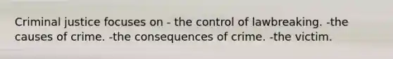 Criminal justice focuses on - the control of lawbreaking. -the causes of crime. -the consequences of crime. -the victim.