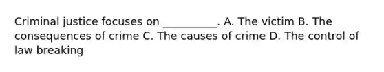 Criminal justice focuses on __________. A. The victim B. The consequences of crime C. The causes of crime D. The control of law breaking