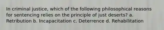 In criminal justice, which of the following philosophical reasons for sentencing relies on the principle of just deserts? a. Retribution b. Incapacitation c. Deterrence d. Rehabilitation