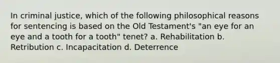 In criminal justice, which of the following philosophical reasons for sentencing is based on the Old Testament's "an eye for an eye and a tooth for a tooth" tenet? a. Rehabilitation b. Retribution c. Incapacitation d. Deterrence