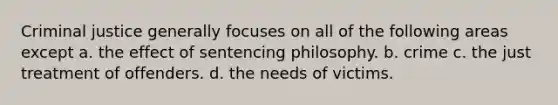 Criminal justice generally focuses on all of the following areas except a. the effect of sentencing philosophy. b. crime c. the just treatment of offenders. d. the needs of victims.