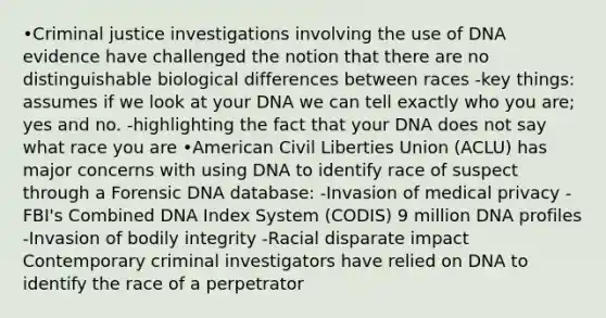 •Criminal justice investigations involving the use of DNA evidence have challenged the notion that there are no distinguishable biological differences between races -key things: assumes if we look at your DNA we can tell exactly who you are; yes and no. -highlighting the fact that your DNA does not say what race you are •American Civil Liberties Union (ACLU) has major concerns with using DNA to identify race of suspect through a Forensic DNA database: -Invasion of medical privacy -FBI's Combined DNA Index System (CODIS) 9 million DNA profiles -Invasion of bodily integrity -Racial disparate impact Contemporary criminal investigators have relied on DNA to identify the race of a perpetrator